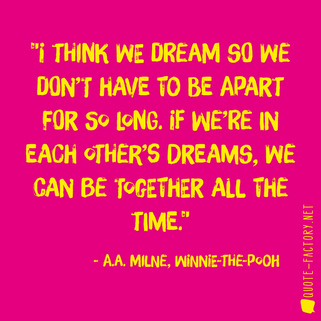 I think we dream so we don’t have to be apart for so long. If we’re in each other’s dreams, we can be together all the time.