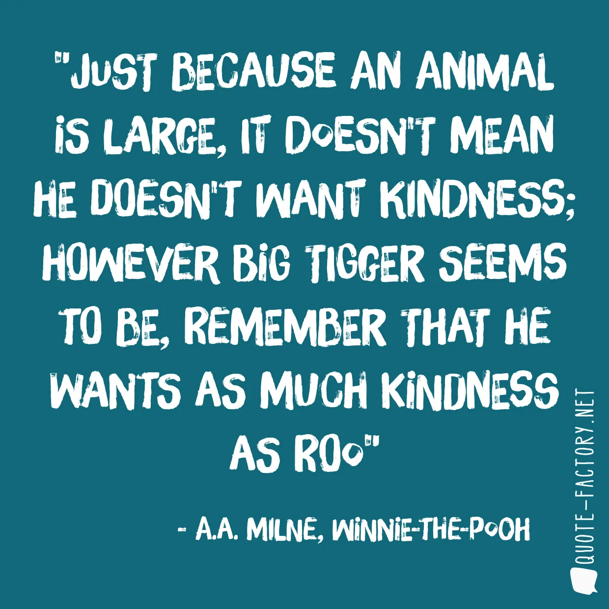 Just because an animal is large, it doesn't mean he doesn't want kindness; however big Tigger seems to be, remember that he wants as much kindness as Roo