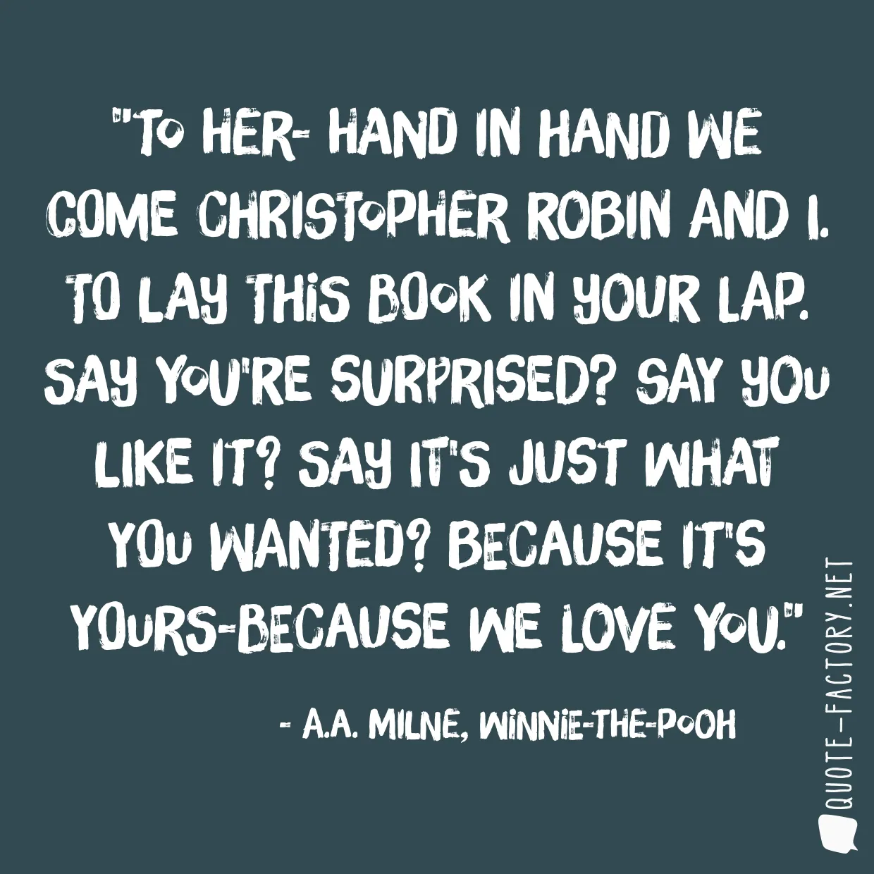 To her- Hand in hand we come Christopher Robin and I. To lay this book in your lap. Say you're surprised? Say you like it? Say it's just what you wanted? Because it's yours-because we love you.