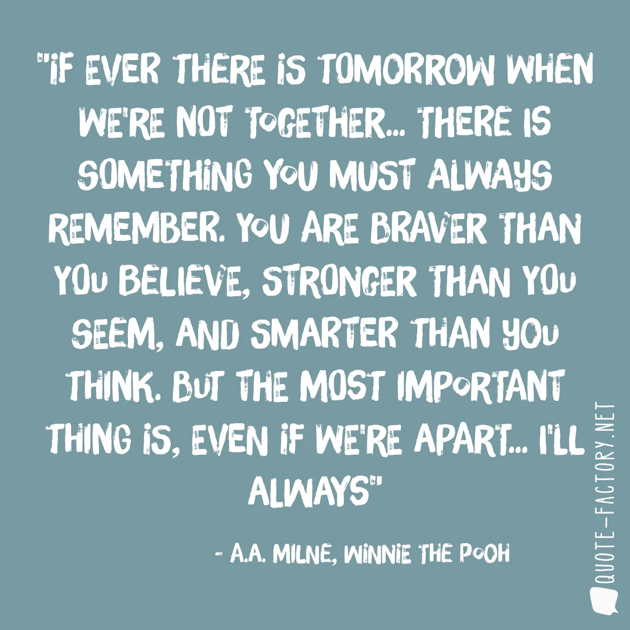 If ever there is tomorrow when we're not together... there is something you must always remember. You are braver than you believe, stronger than you seem, and smarter than you think. But the most important thing is, even if we're apart... I'll always