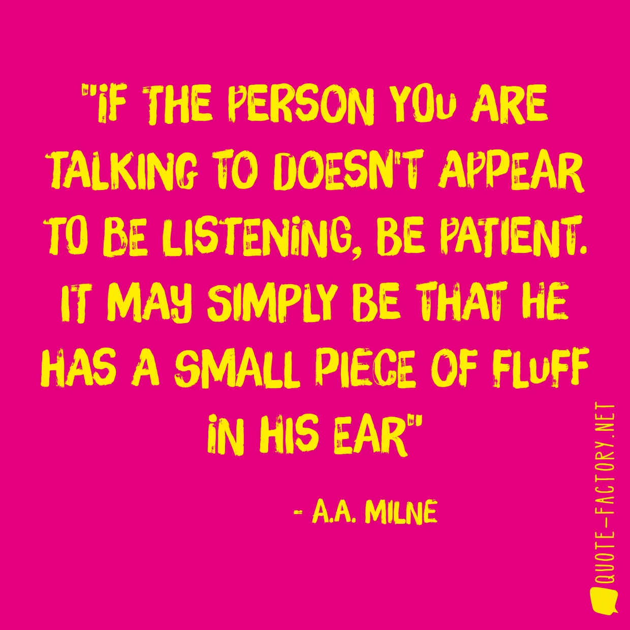 If the person you are talking to doesn't appear to be listening, be patient. It may simply be that he has a small piece of fluff in his ear