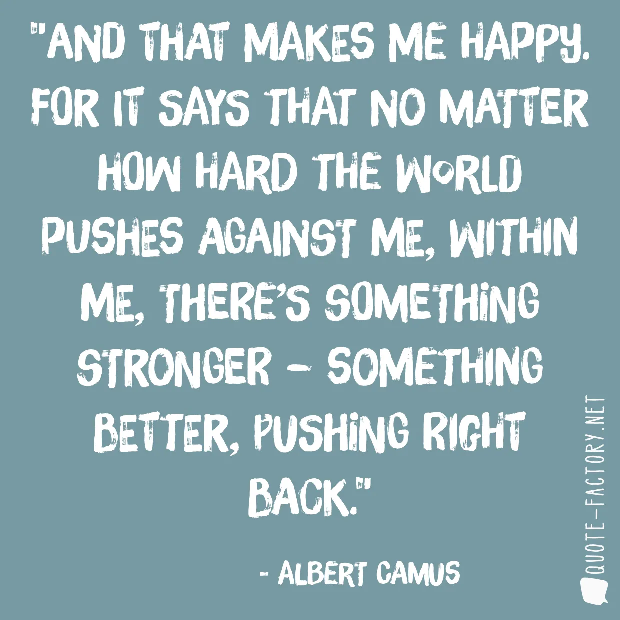 And that makes me happy. For it says that no matter how hard the world pushes against me, within me, there’s something stronger – something better, pushing right back.