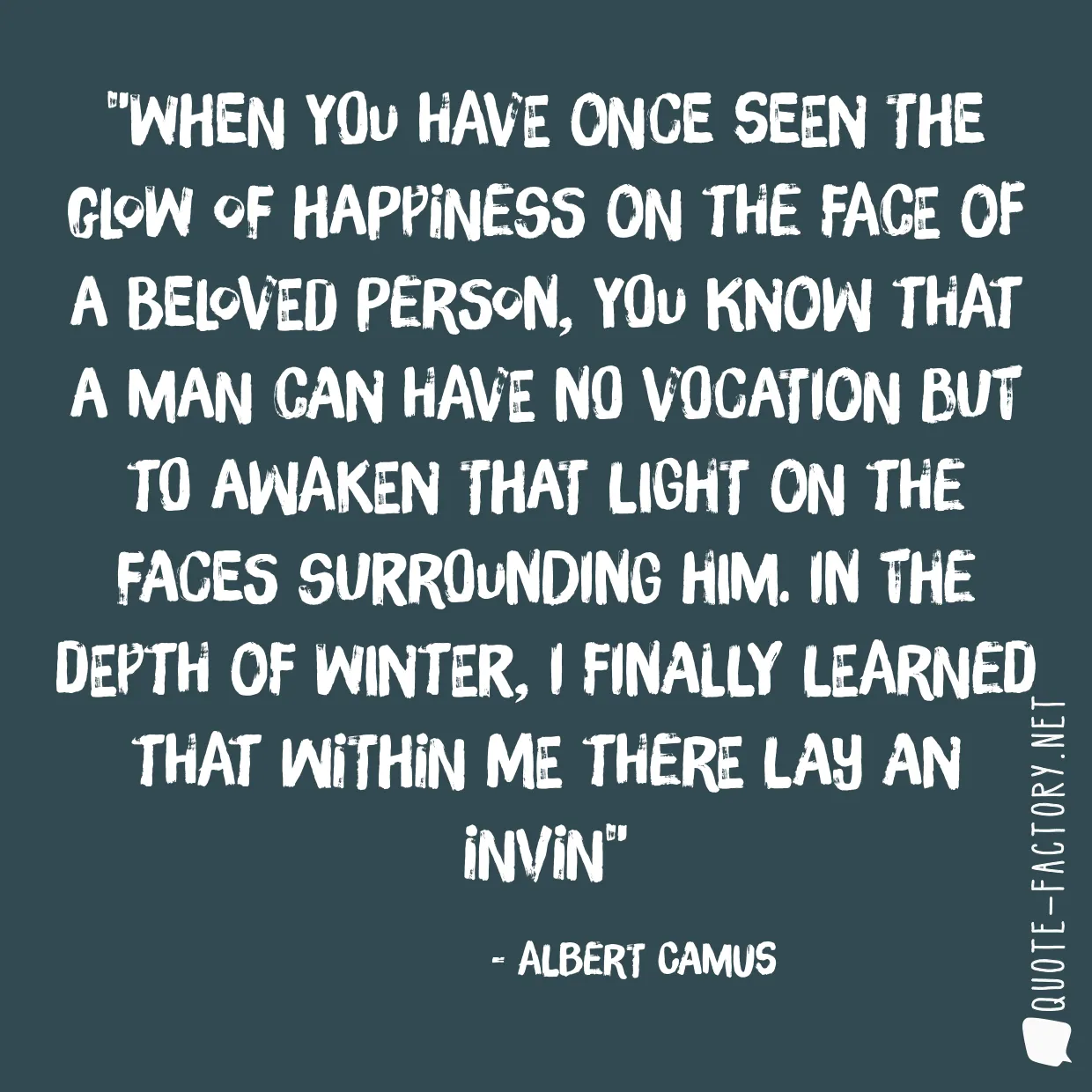 When you have once seen the glow of happiness on the face of a beloved person, you know that a man can have no vocation but to awaken that light on the faces surrounding him. In the depth of winter, I finally learned that within me there lay an invin