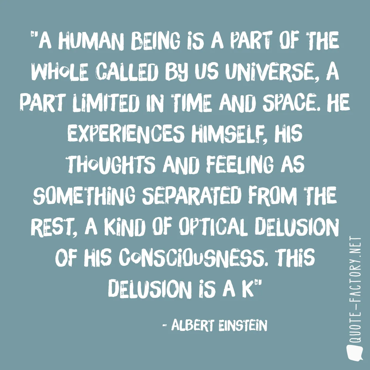 A human being is a part of the whole called by us universe, a part limited in time and space. He experiences himself, his thoughts and feeling as something separated from the rest, a kind of optical delusion of his consciousness. This delusion is a k