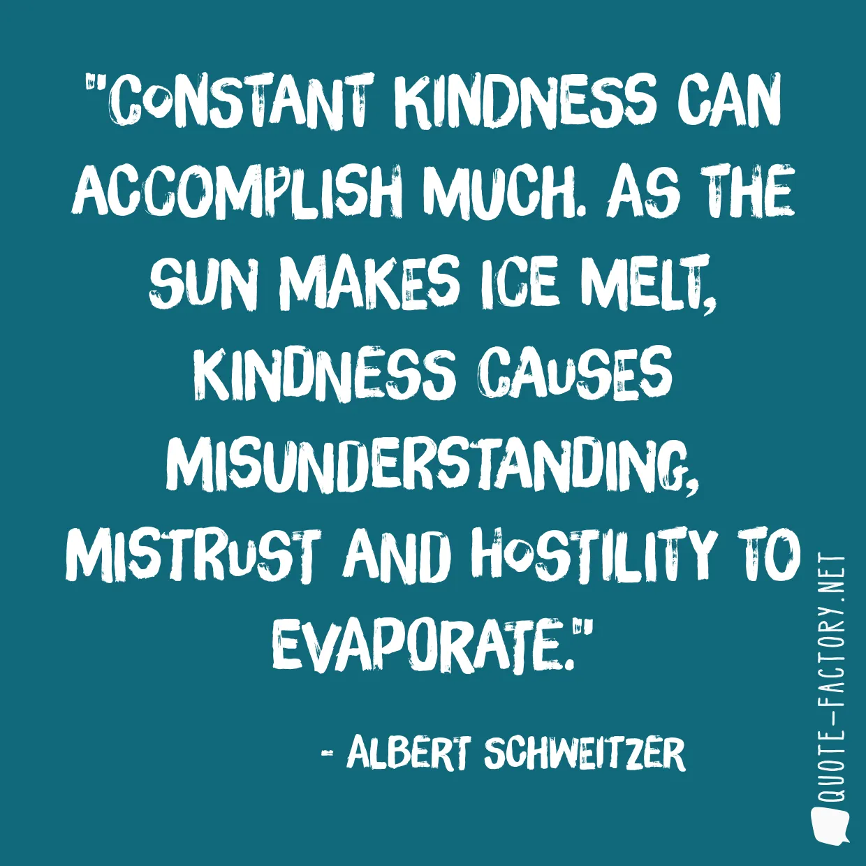 Constant kindness can accomplish much. As the sun makes ice melt, kindness causes misunderstanding, mistrust and hostility to evaporate.