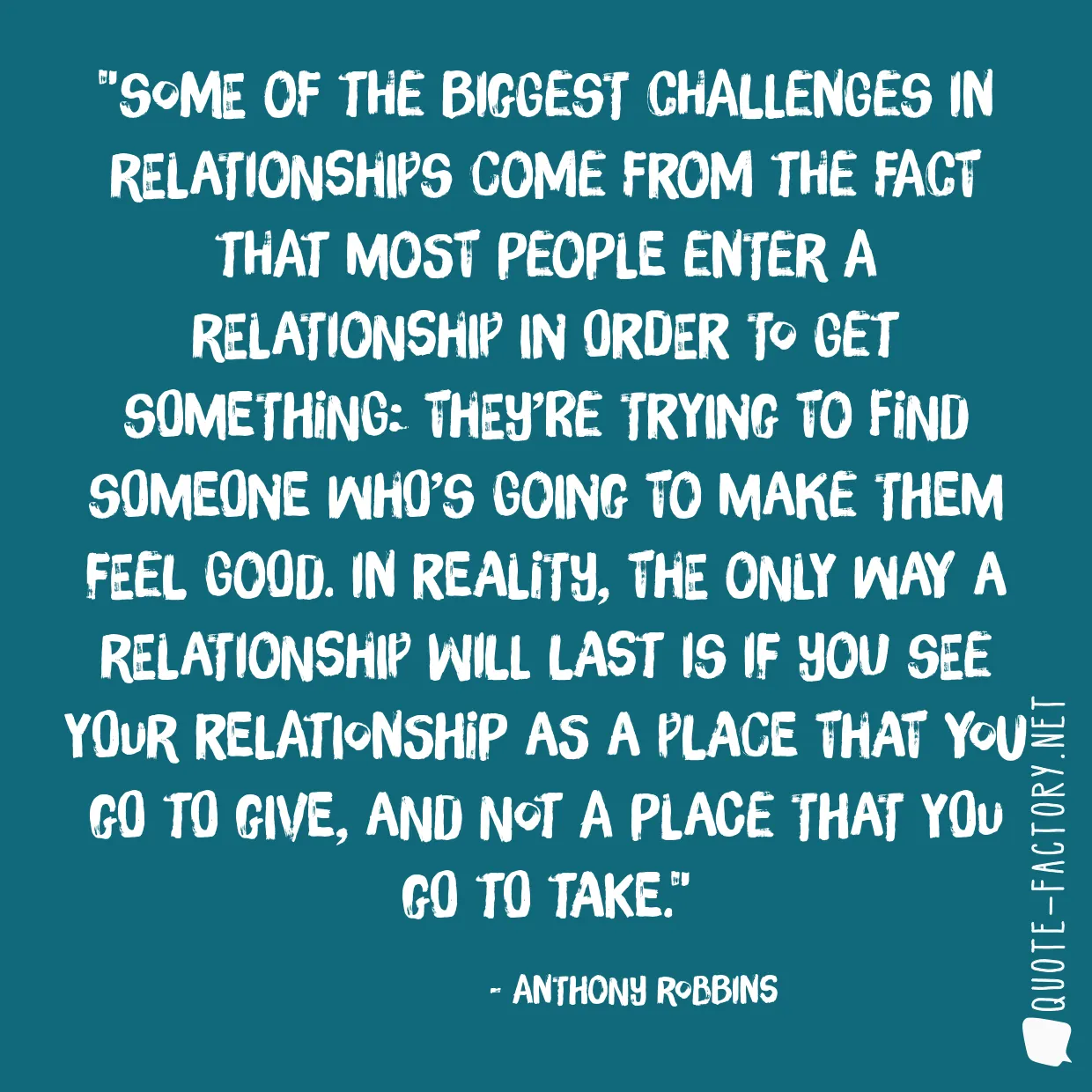 Some of the biggest challenges in relationships come from the fact that most people enter a relationship in order to get something: they’re trying to find someone who’s going to make them feel good. In reality, the only way a relationship will last is if you see your relationship as a place that you go to give, and not a place that you go to take.