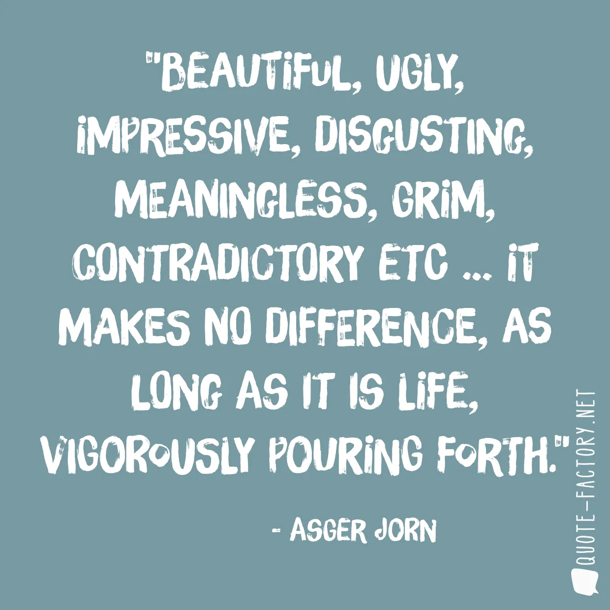 Beautiful, ugly, impressive, disgusting, meaningless, grim, contradictory etc … It makes no difference, as long as it is life, vigorously pouring forth.