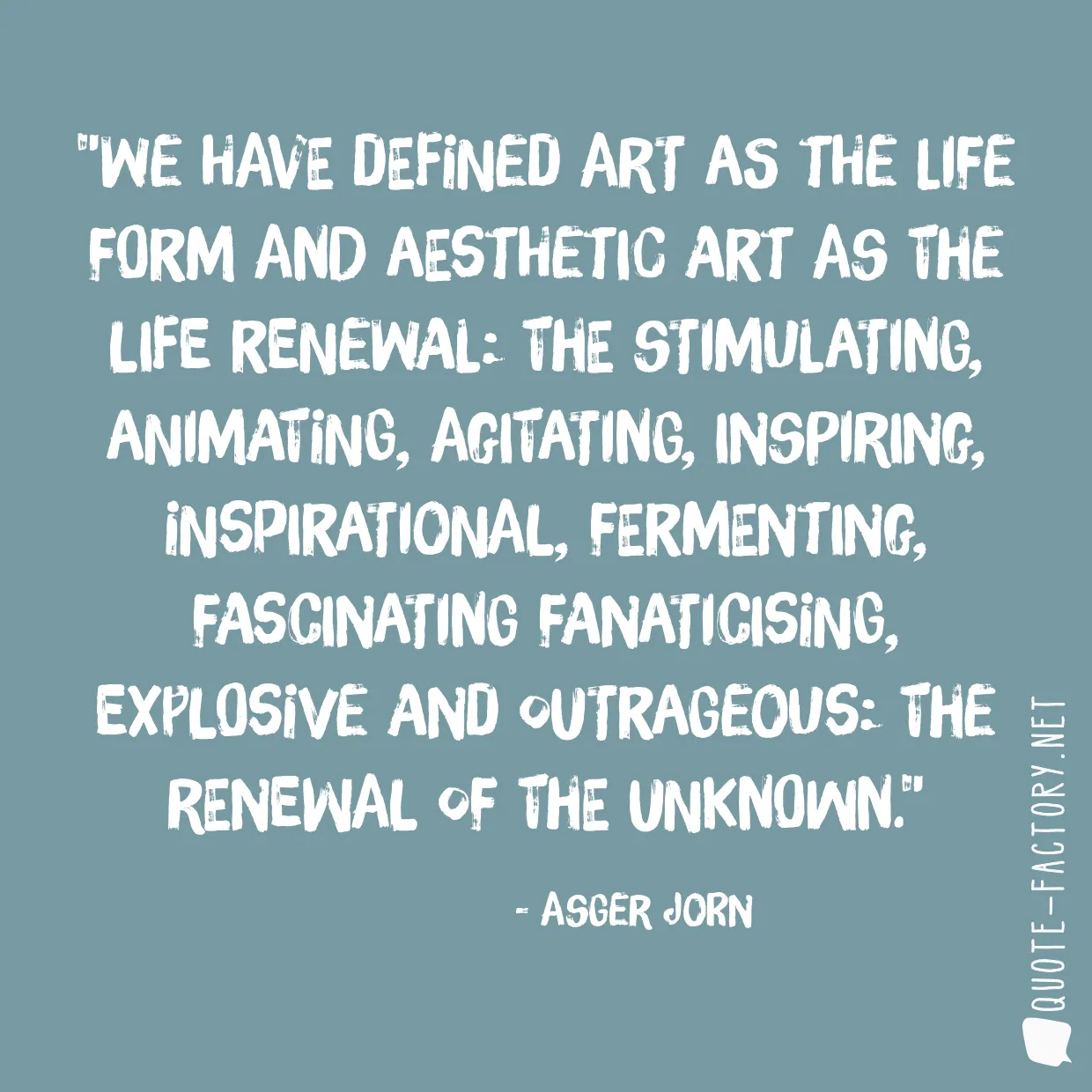 We have defined art as the life form and aesthetic art as the life renewal: the stimulating, animating, agitating, inspiring, inspirational, fermenting, fascinating fanaticising, explosive and outrageous: the renewal of the unknown.