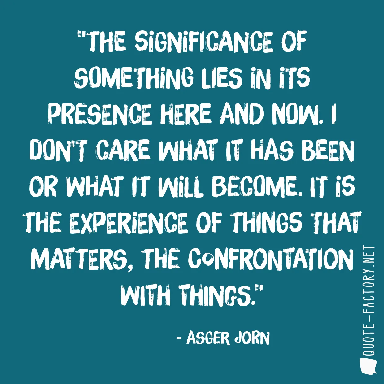 The significance of something lies in its presence here and now. I don't care what it has been or what it will become. It is the experience of things that matters, the confrontation with things.