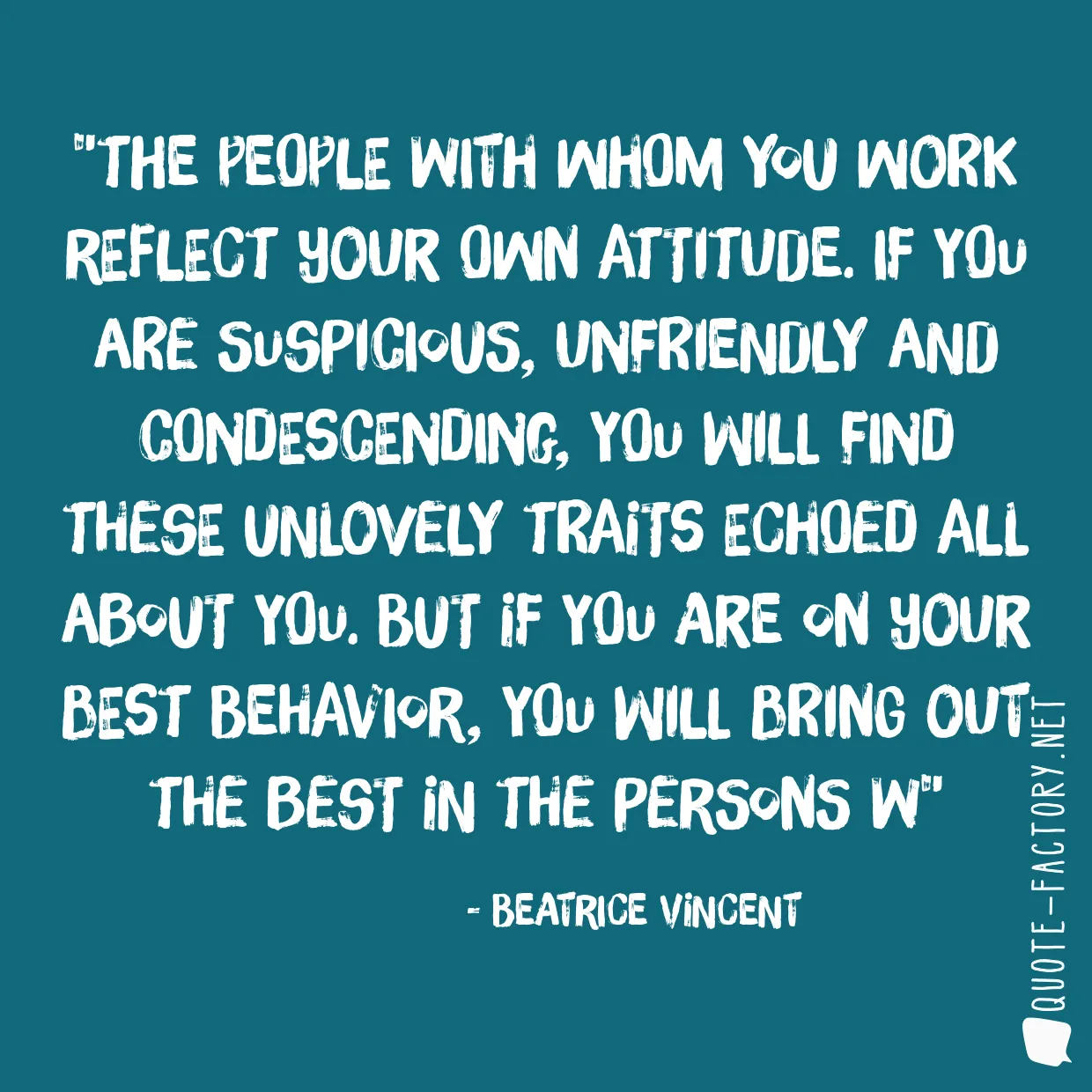 The people with whom you work reflect your own attitude. If you are suspicious, unfriendly and condescending, you will find these unlovely traits echoed all about you. But if you are on your best behavior, you will bring out the best in the persons w