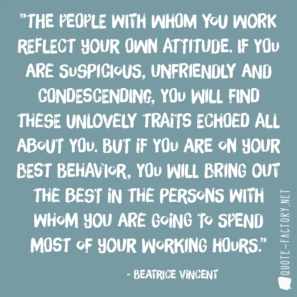 The people with whom you work reflect your own attitude. If you are suspicious, unfriendly and condescending, you will find these unlovely traits echoed all about you. But if you are on your best behavior, you will bring out the best in the persons with whom you are going to spend most of your working hours.