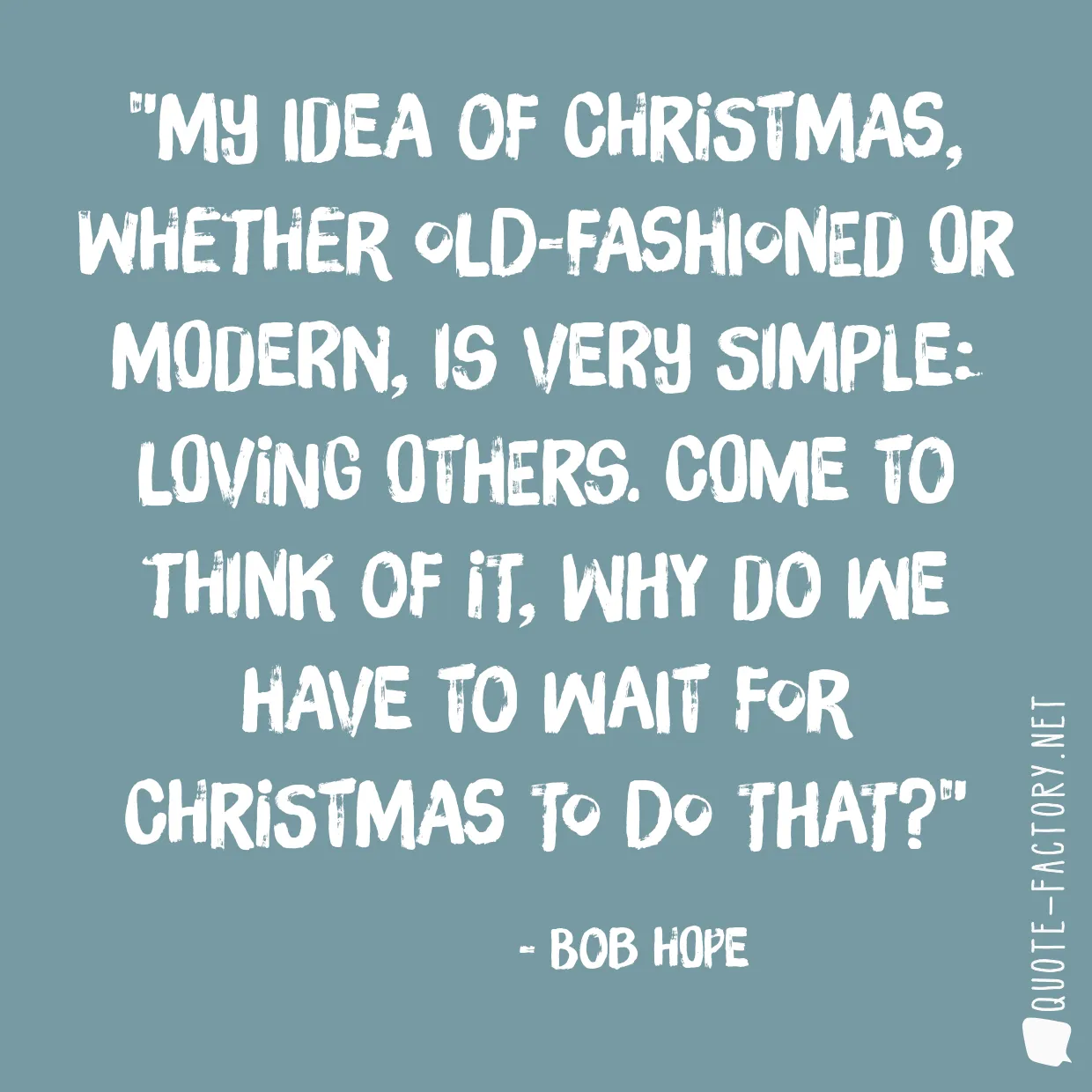 My idea of Christmas, whether old-fashioned or modern, is very simple: loving others. Come to think of it, why do we have to wait for Christmas to do that?