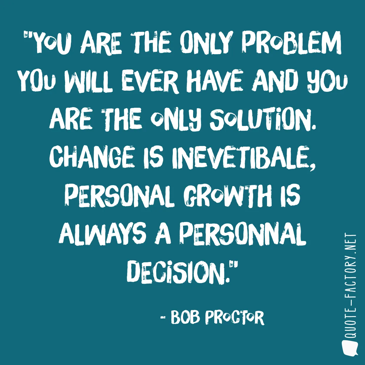 You are the only problem you will ever have and you are the only solution. Change is inevetibale, personal growth is always a personnal decision.