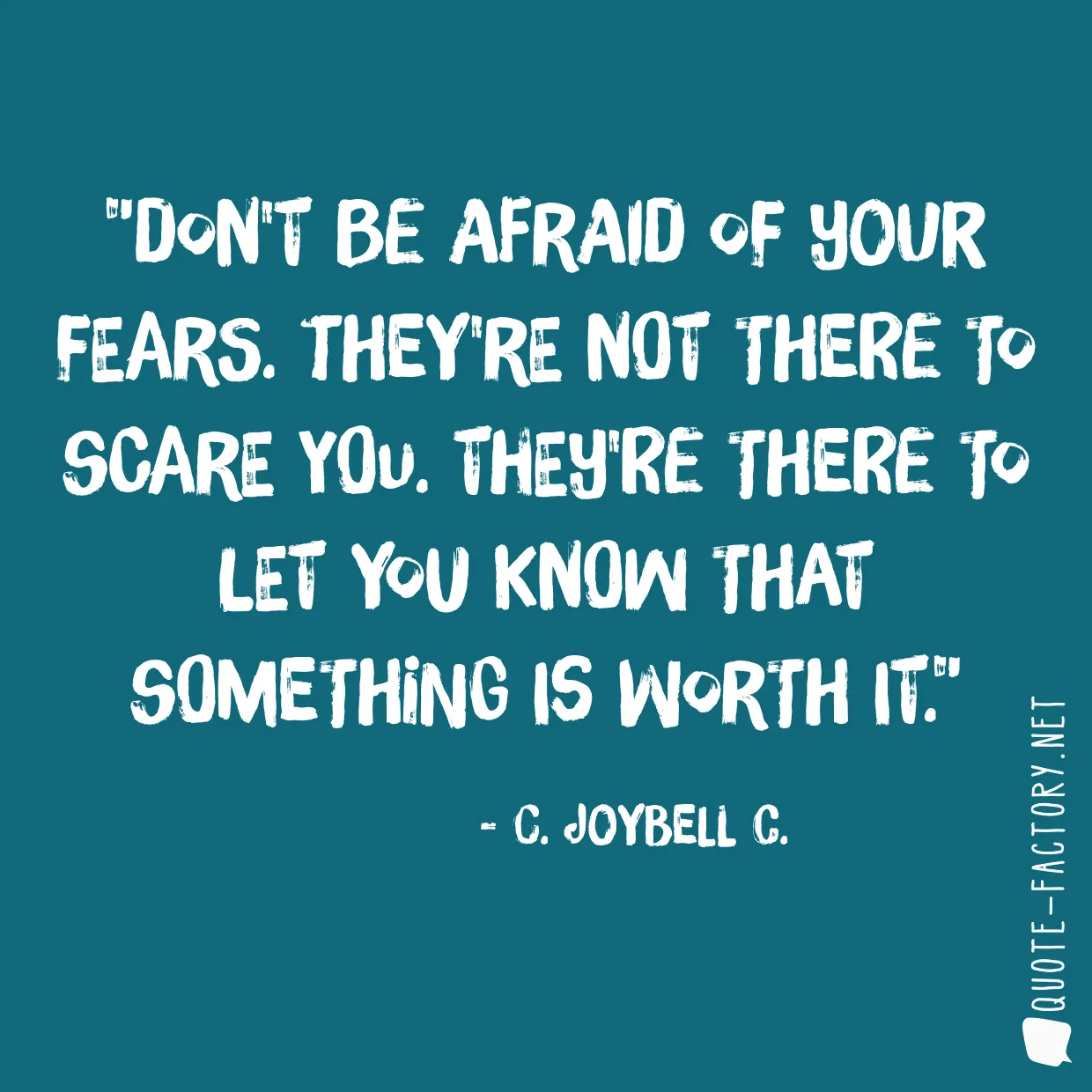 Don't be afraid of your fears. They're not there to scare you. They're there to let you know that something is worth it.