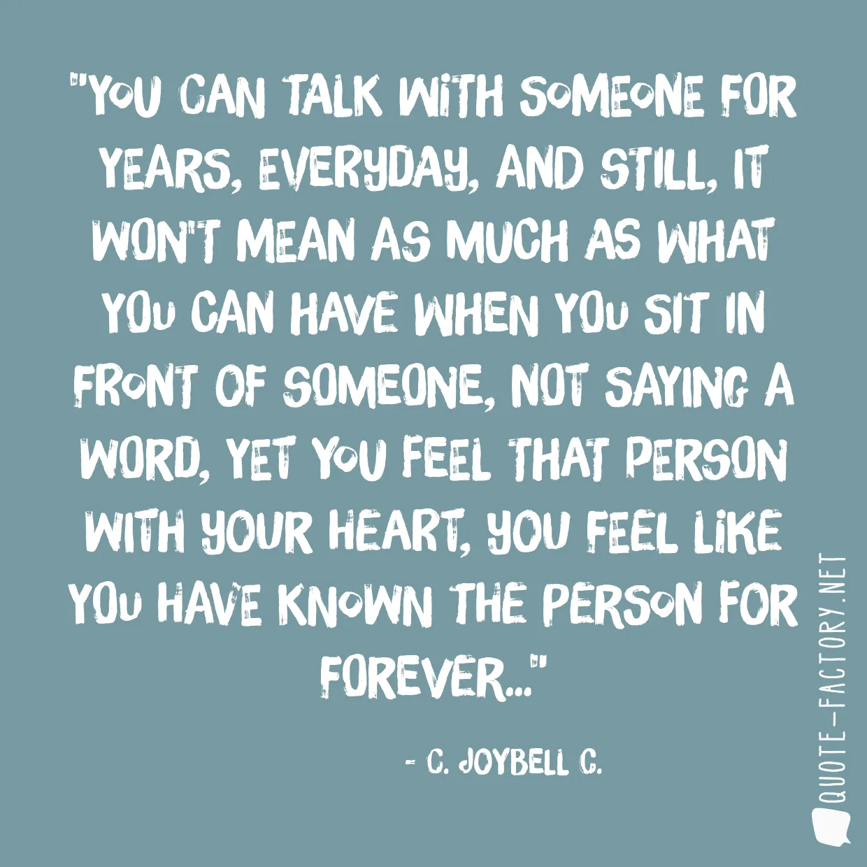 You can talk with someone for years, everyday, and still, it won't mean as much as what you can have when you sit in front of someone, not saying a word, yet you feel that person with your heart, you feel like you have known the person for forever...