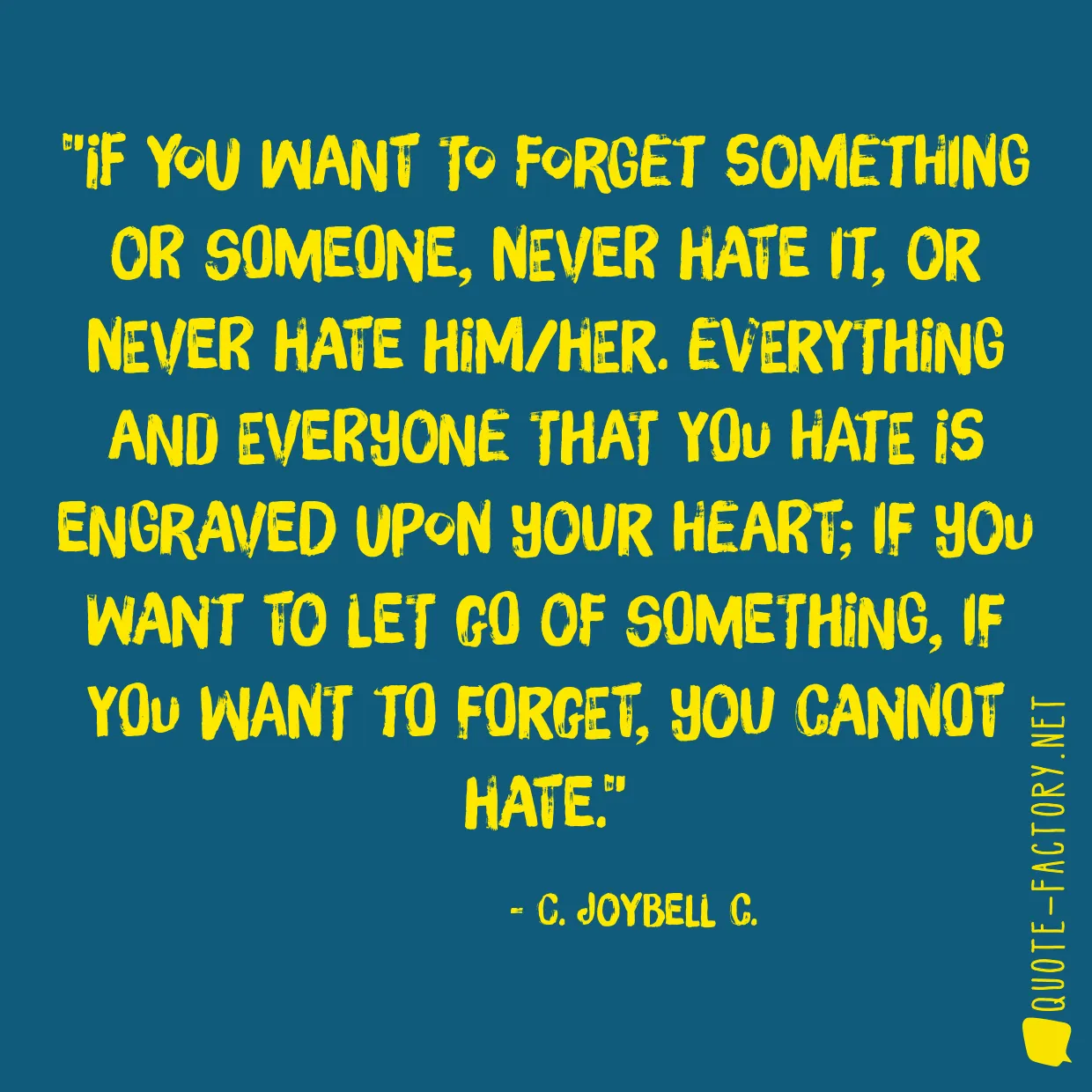 If you want to forget something or someone, never hate it, or never hate him/her. Everything and everyone that you hate is engraved upon your heart; if you want to let go of something, if you want to forget, you cannot hate.