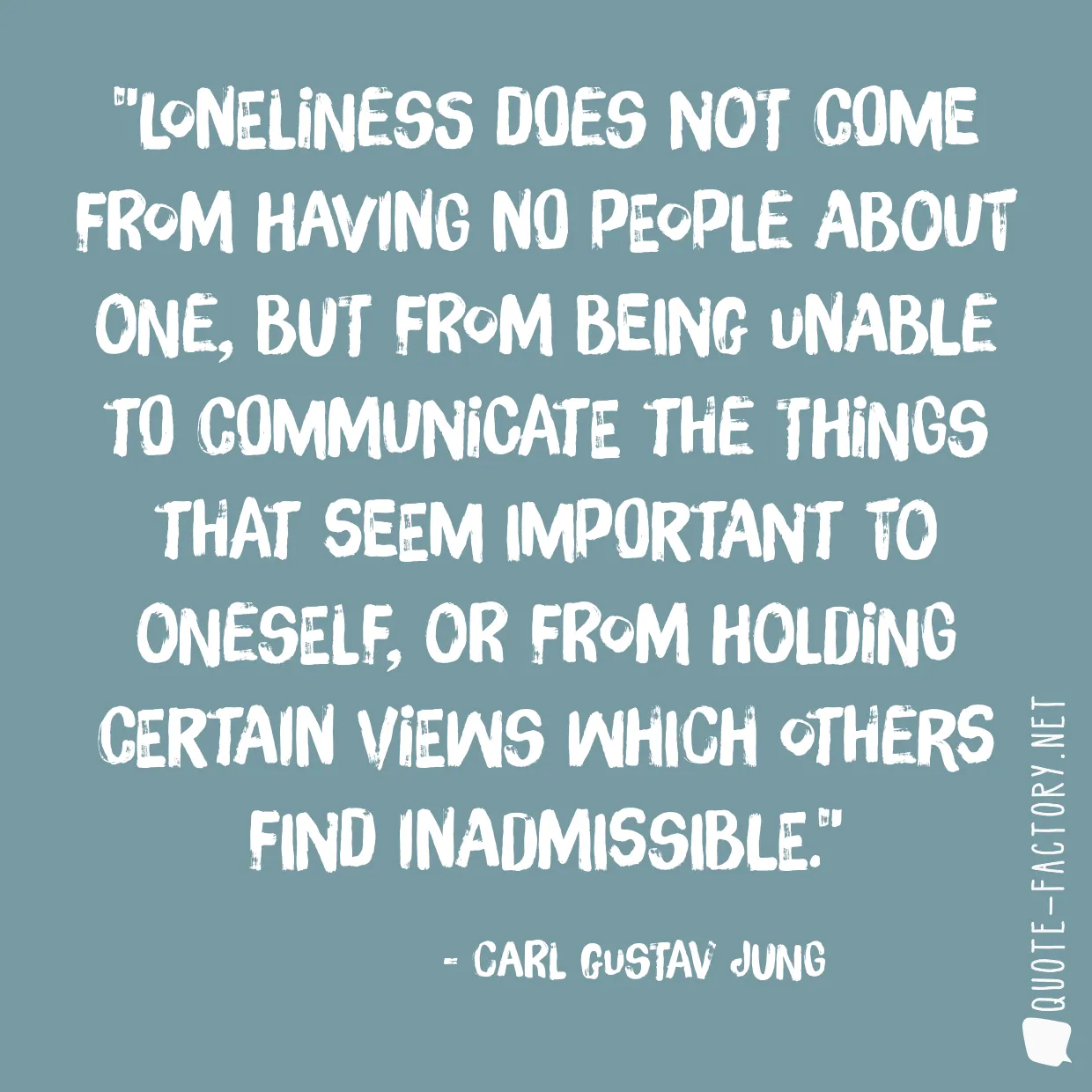 Loneliness does not come from having no people about one, but from being unable to communicate the things that seem important to oneself, or from holding certain views which others find inadmissible.