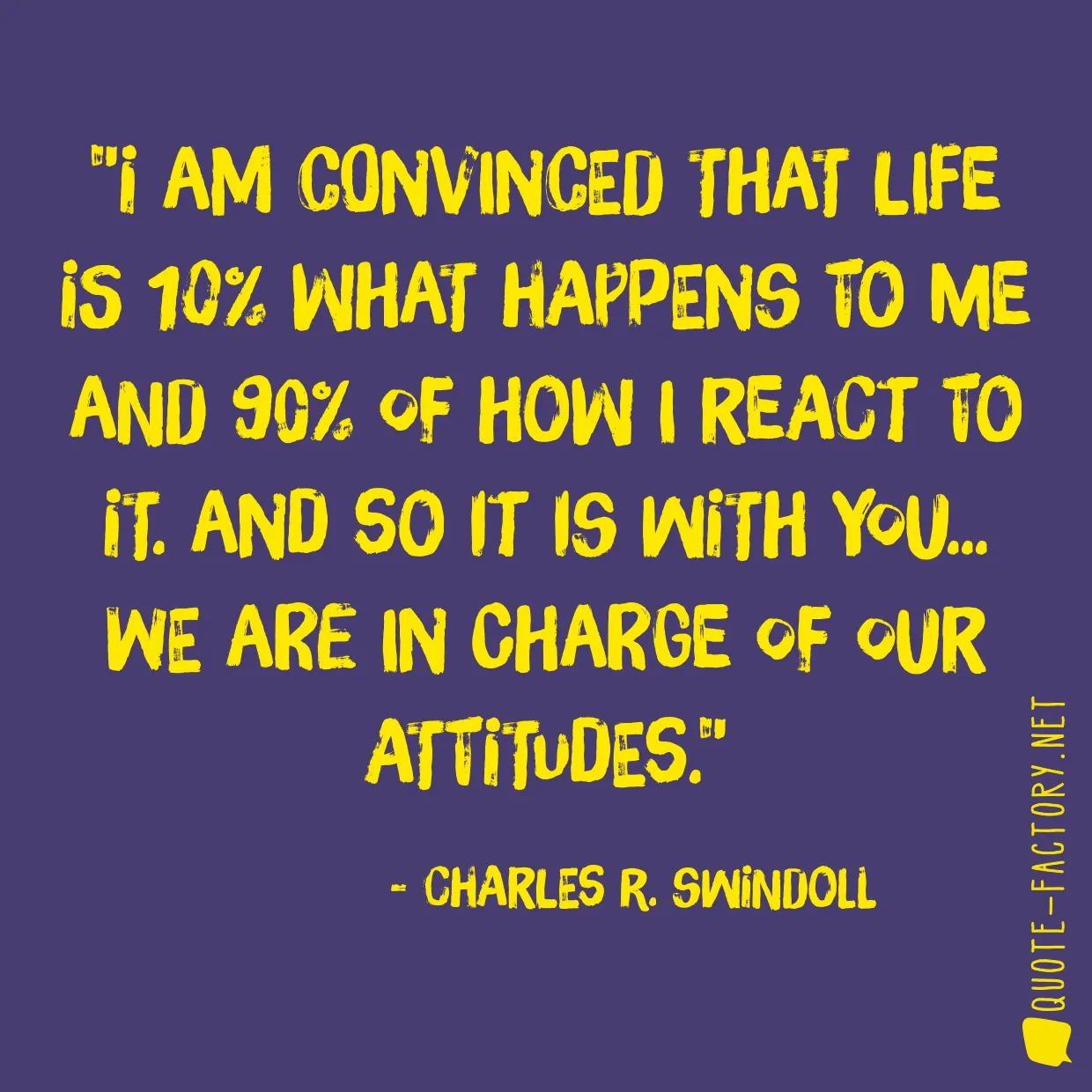 I am convinced that life is 10% what happens to me and 90% of how I react to it. And so it is with you... we are in charge of our Attitudes.