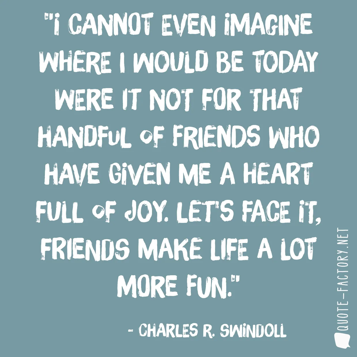 I cannot even imagine where I would be today were it not for that handful of friends who have given me a heart full of joy. Let's face it, friends make life a lot more fun.