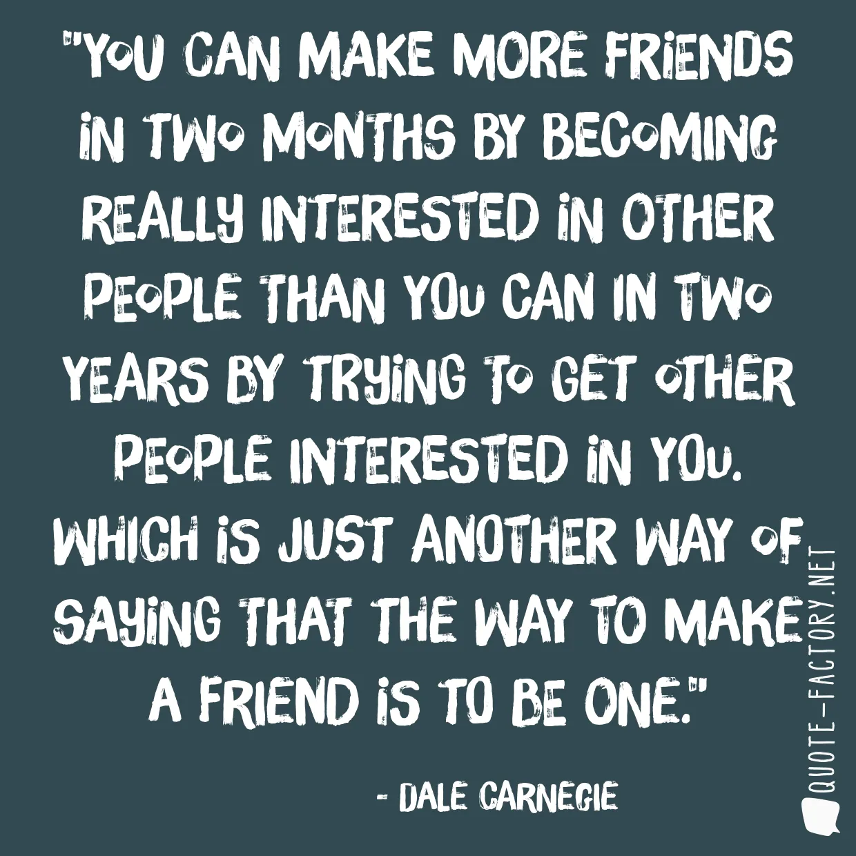 You can make more friends in two months by becoming really interested in other people than you can in two years by trying to get other people interested in you. Which is just another way of saying that the way to make a friend is to be one.