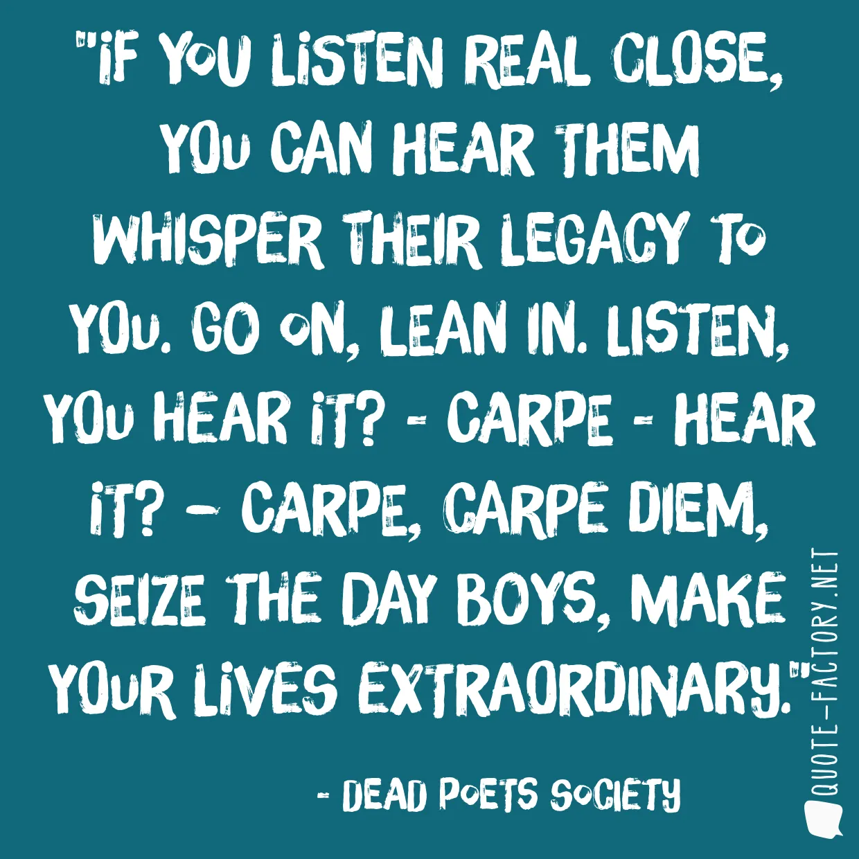 If you listen real close, you can hear them whisper their legacy to you. Go on, lean in. Listen, you hear it? - Carpe - hear it? – Carpe, Carpe Diem, seize the day boys, make your lives extraordinary.