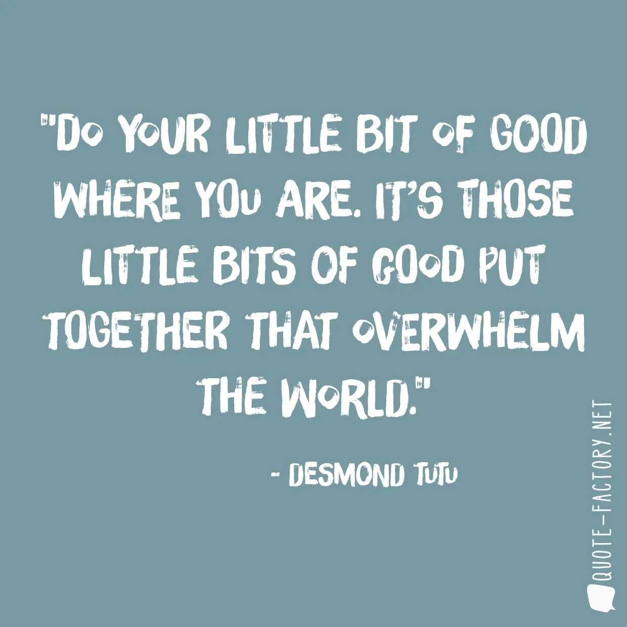 Do your little bit of good where you are. It’s those little bits of good put together that overwhelm the world.