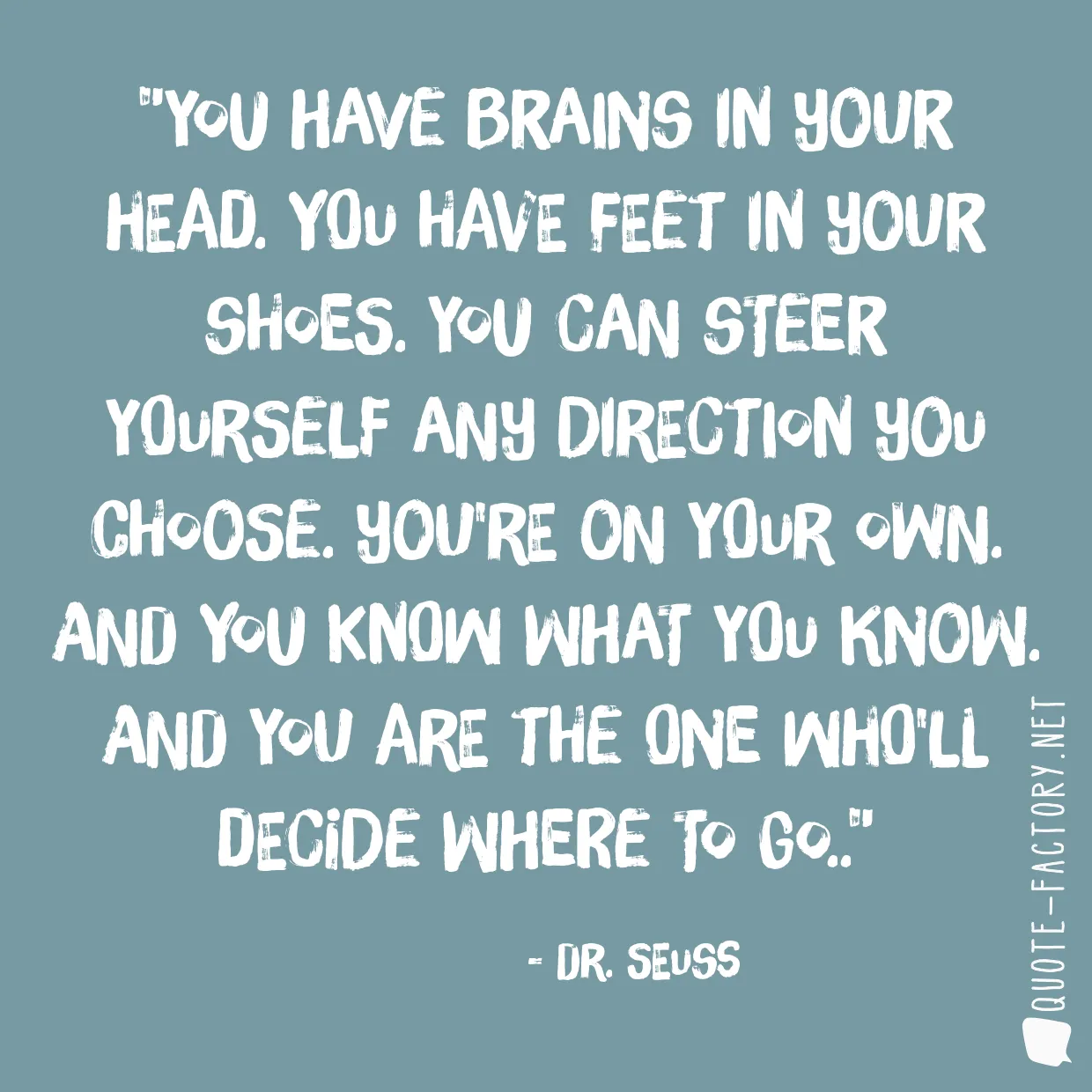 You have brains in your head. You have feet in your shoes. You can steer yourself any direction you choose. You're on your own. And you know what you know. And YOU are the one who'll decide where to go..