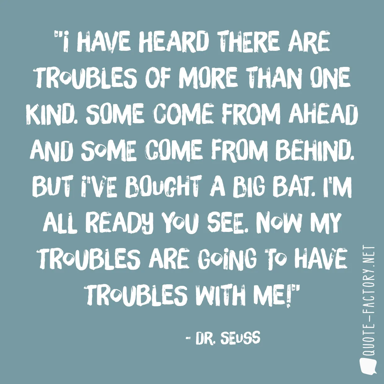 I have heard there are troubles of more than one kind. Some come from ahead and some come from behind. But I've bought a big bat. I'm all ready you see. Now my troubles are going to have troubles with me!