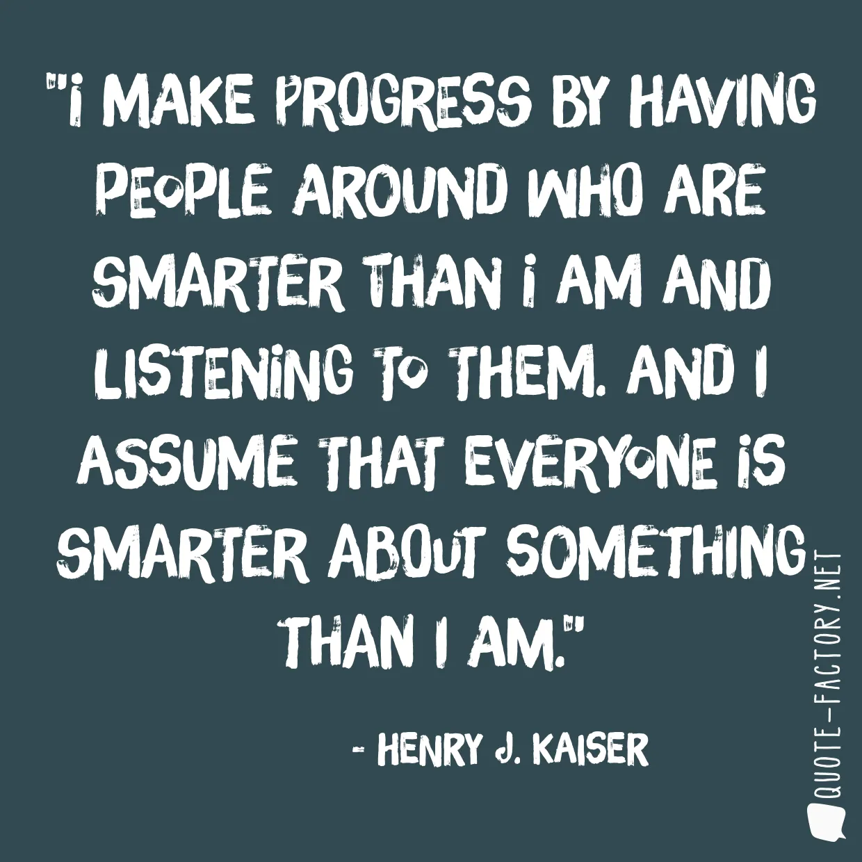 I make progress by having people around who are smarter than I am and listening to them. And I assume that everyone is smarter about something than I am.