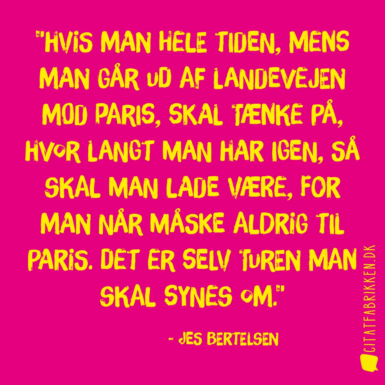 Hvis man hele tiden, mens man går ud af landevejen mod Paris, skal tænke på, hvor langt man har igen, så skal man lade være, for man når måske aldrig til Paris. Det er selv turen man skal synes om.