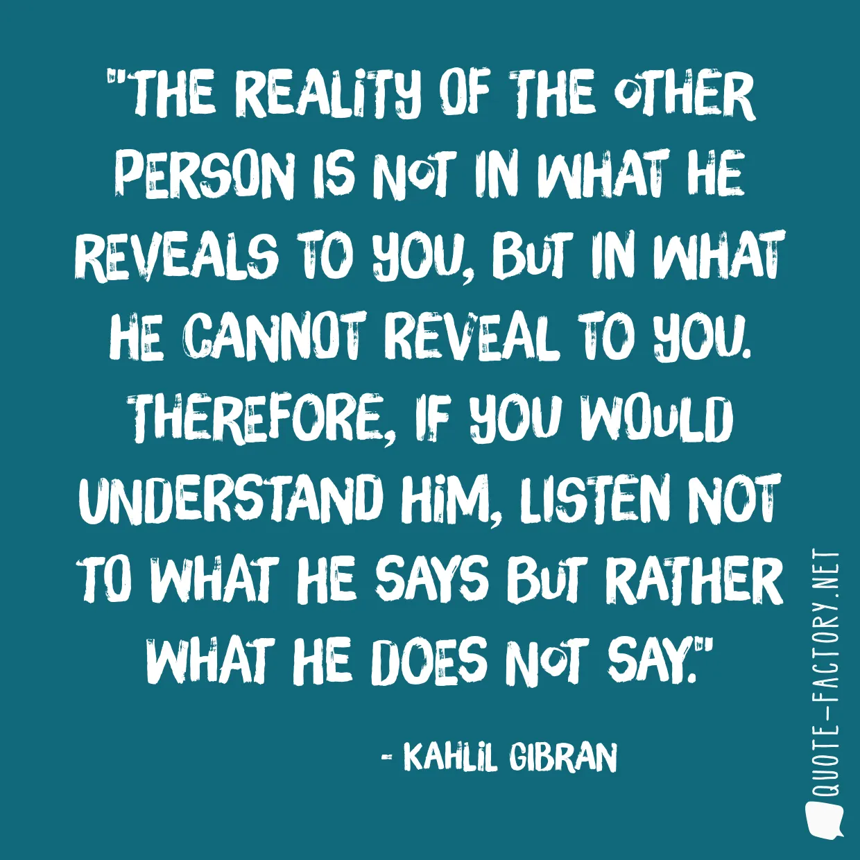 The reality of the other person is not in what he reveals to you, but in what he cannot reveal to you. Therefore, if you would understand him, listen not to what he says but rather what he does not say.