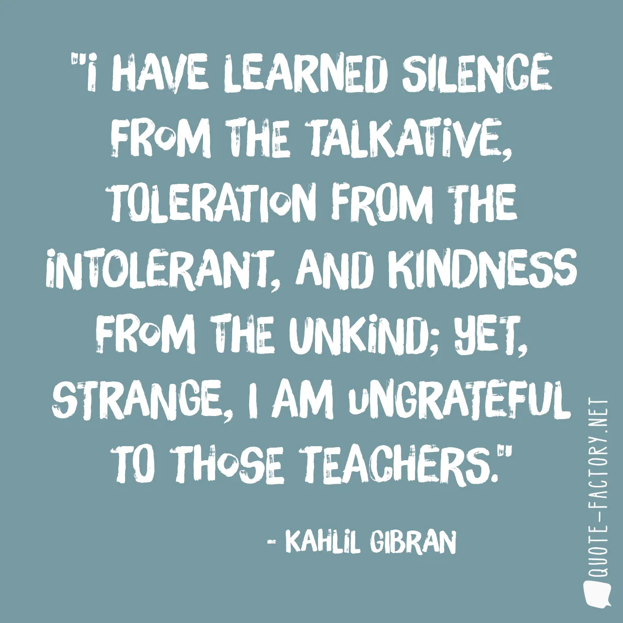 I have learned silence from the talkative, toleration from the intolerant, and kindness from the unkind; yet, strange, I am ungrateful to those teachers.