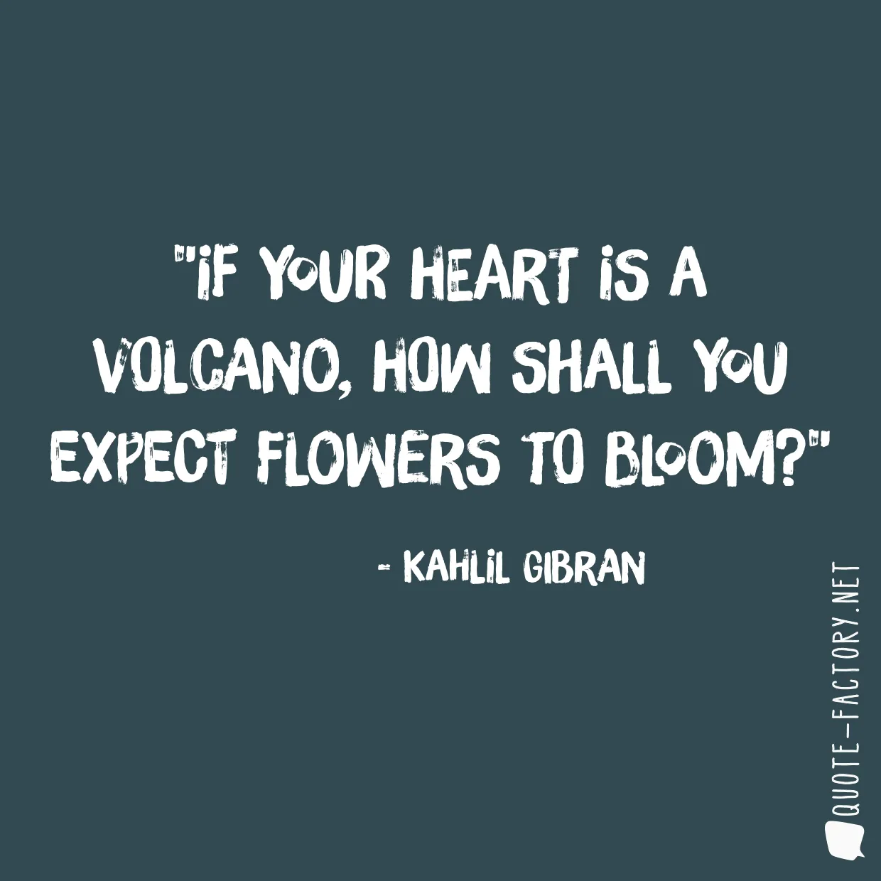 If your heart is a volcano, how shall you expect flowers to bloom?