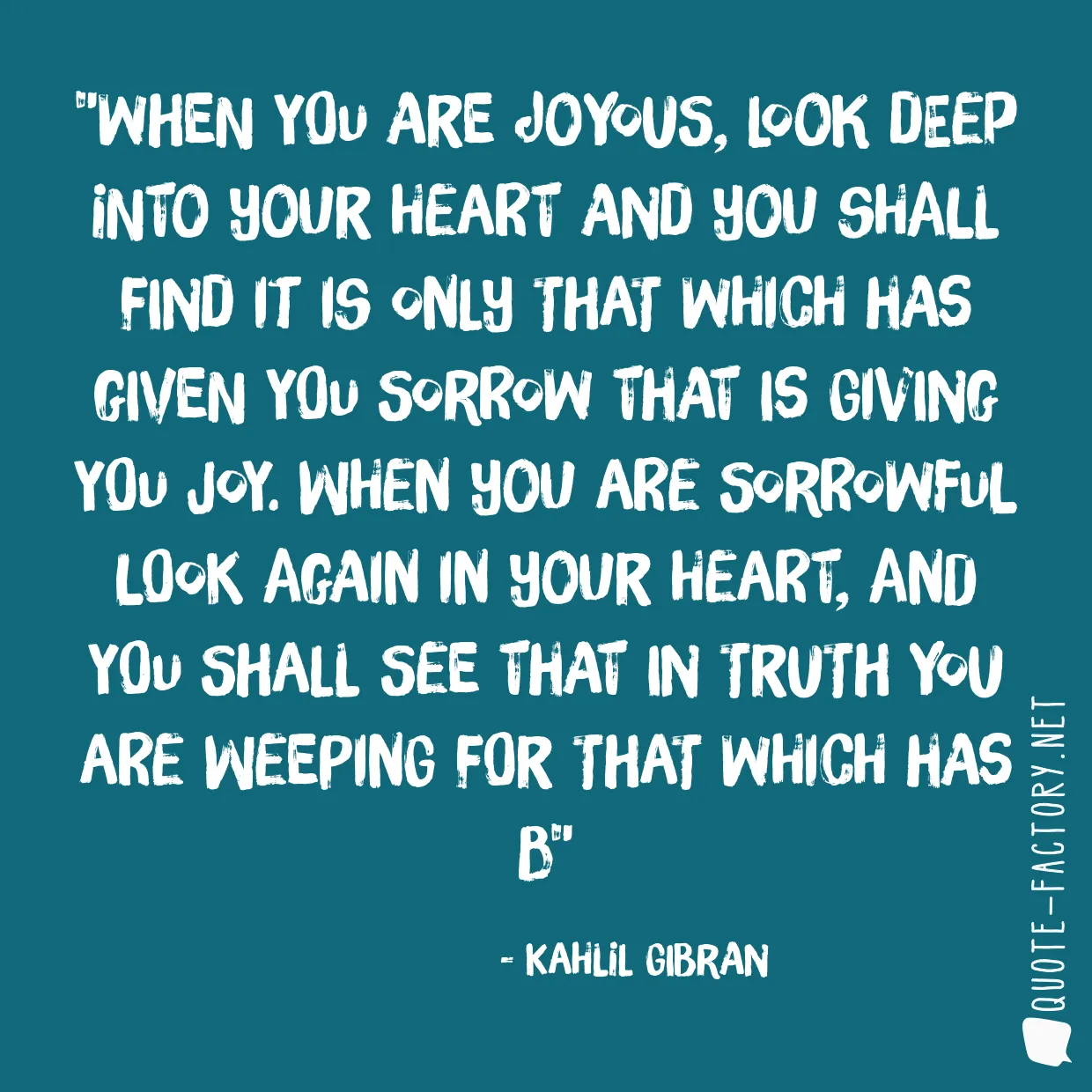 When you are joyous, look deep into your heart and you shall find it is only that which has given you sorrow that is giving you joy. When you are sorrowful look again in your heart, and you shall see that in truth you are weeping for that which has b