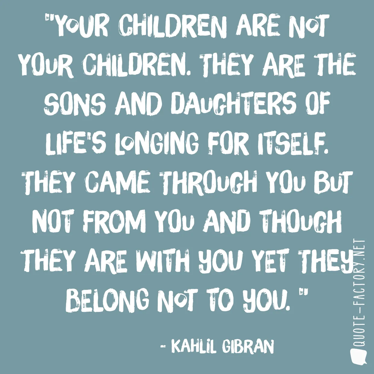 Your children are not your children. They are the sons and daughters of Life's longing for itself. They came through you but not from you and though they are with you yet they belong not to you. 