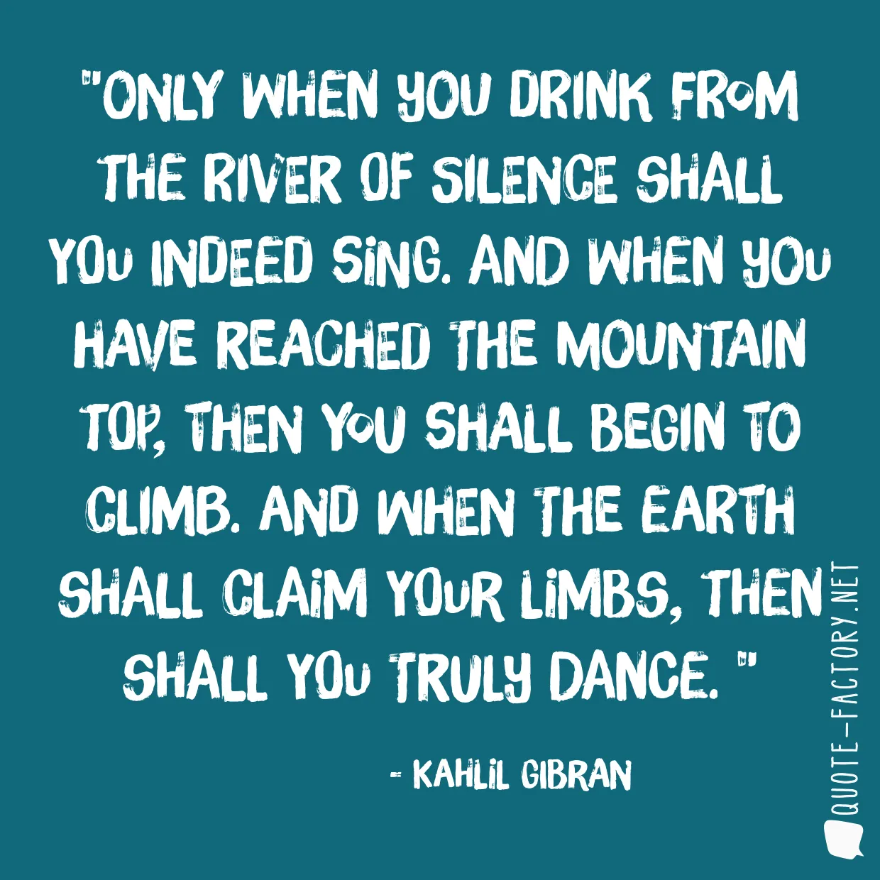 Only when you drink from the river of silence shall you indeed sing. And when you have reached the mountain top, then you shall begin to climb. And when the earth shall claim your limbs, then shall you truly dance. 