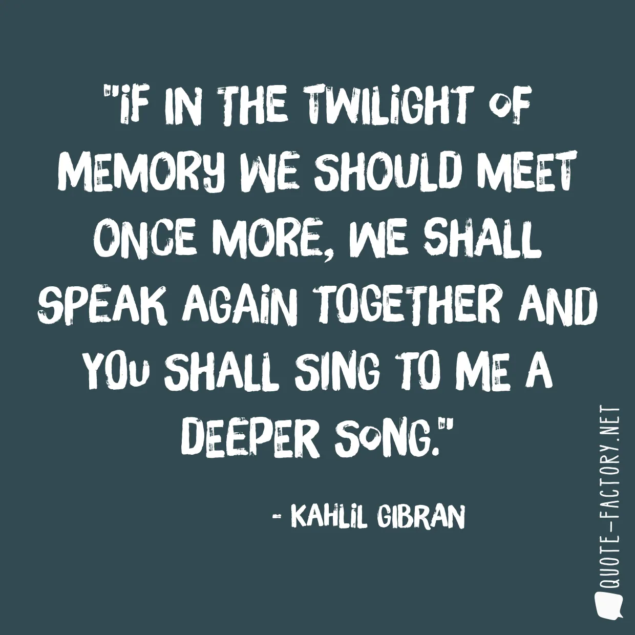 If in the twilight of memory we should meet once more, we shall speak again together and you shall sing to me a deeper song.