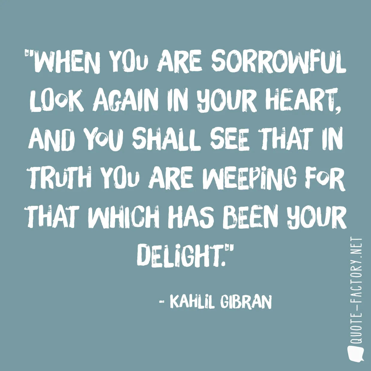 When you are sorrowful look again in your heart, and you shall see that in truth you are weeping for that which has been your delight.