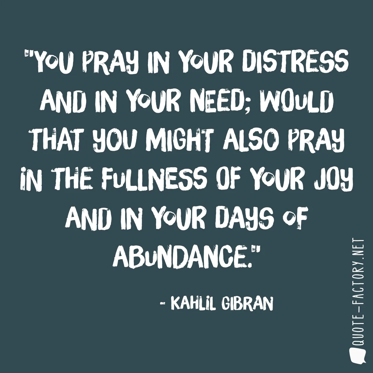 You pray in your distress and in your need; would that you might also pray in the fullness of your joy and in your days of abundance.