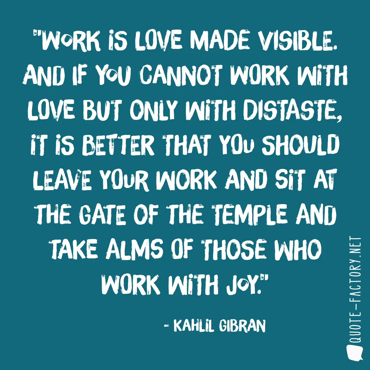 Work is love made visible. And if you cannot work with love but only with distaste, it is better that you should leave your work and sit at the gate of the temple and take alms of those who work with joy.