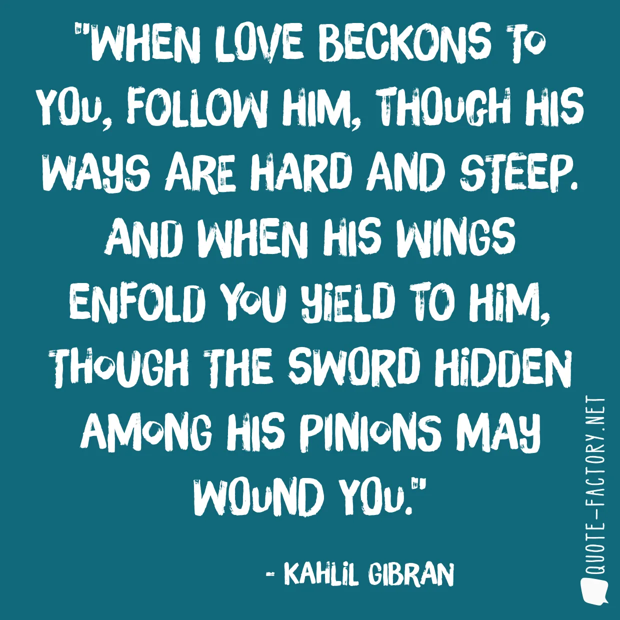 When love beckons to you, follow him, Though his ways are hard and steep. And when his wings enfold you yield to him, Though the sword hidden among his pinions may wound you.