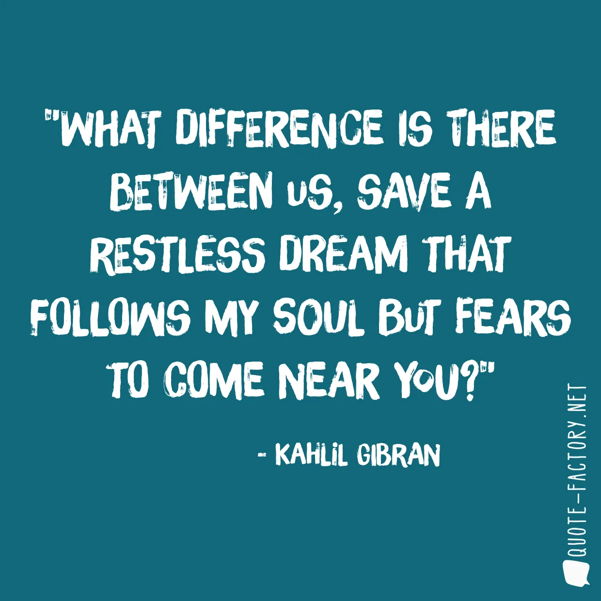 What difference is there between us, save a restless dream that follows my soul but fears to come near you?