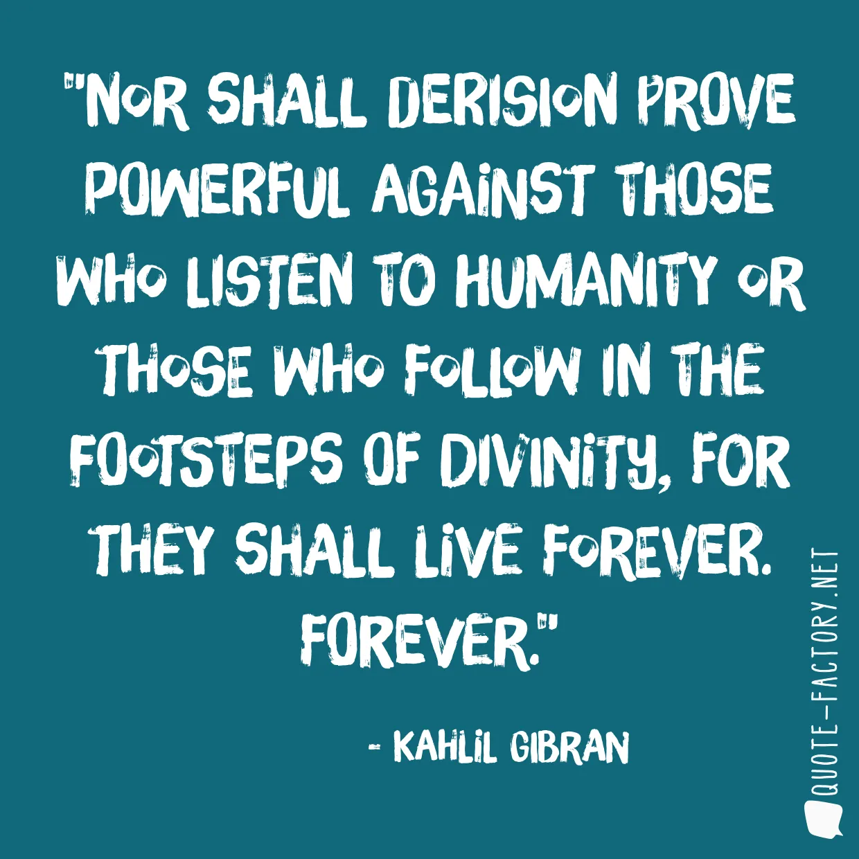 Nor shall derision prove powerful against those who listen to humanity or those who follow in the footsteps of divinity, for they shall live forever. Forever.