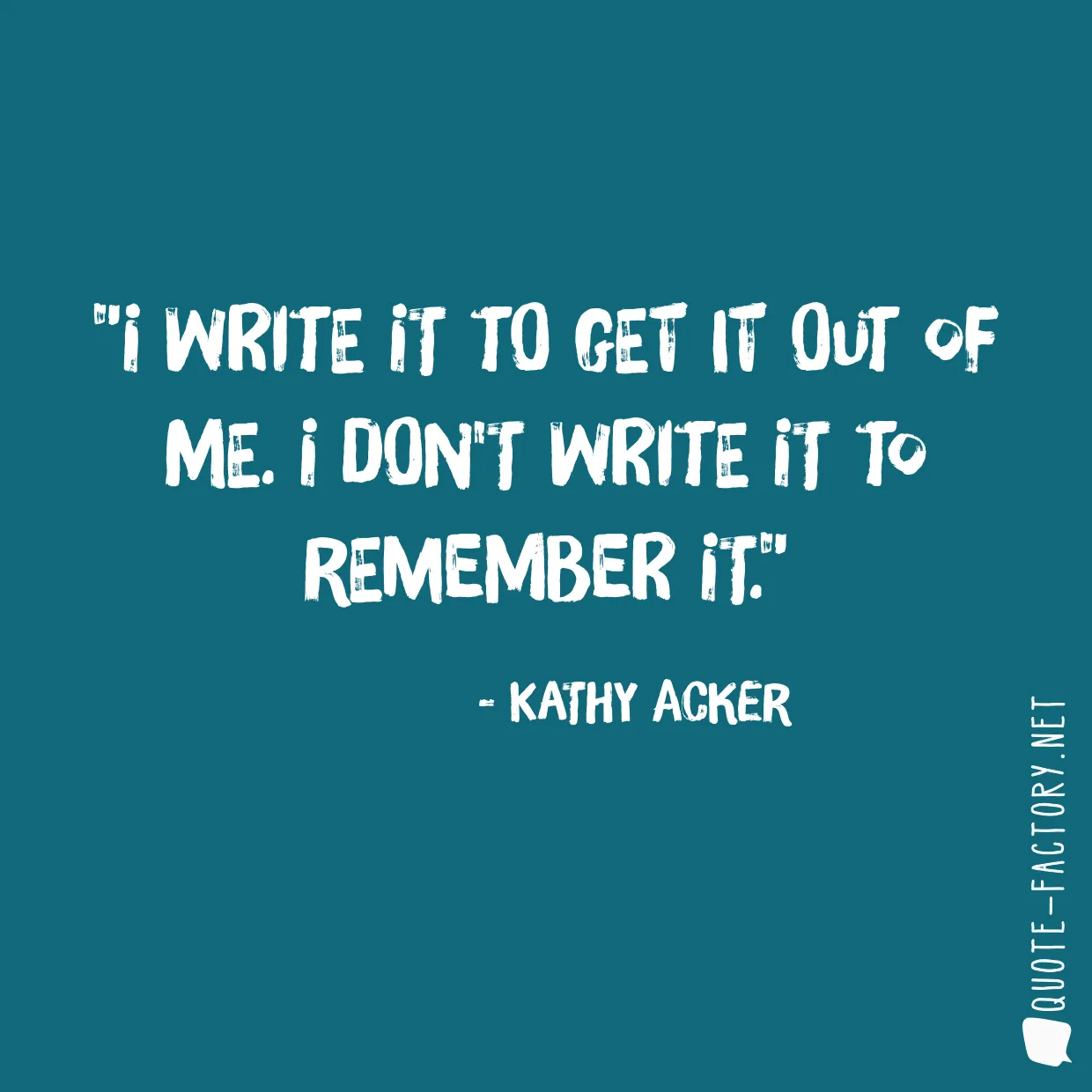 I write it to get it out of me. I don't write it to remember it.