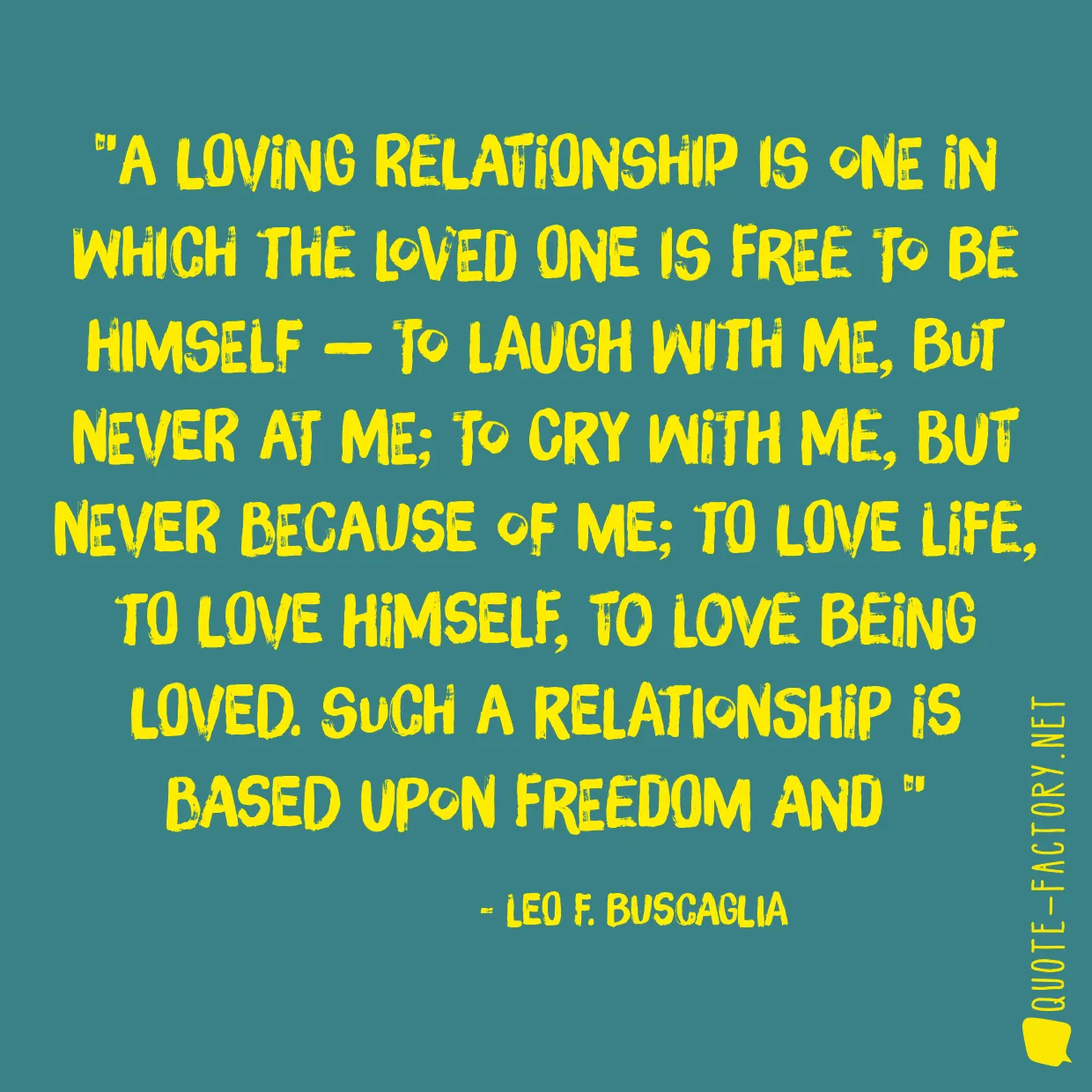 A loving relationship is one in which the loved one is free to be himself — to laugh with me, but never at me; to cry with me, but never because of me; to love life, to love himself, to love being loved. Such a relationship is based upon freedom and 