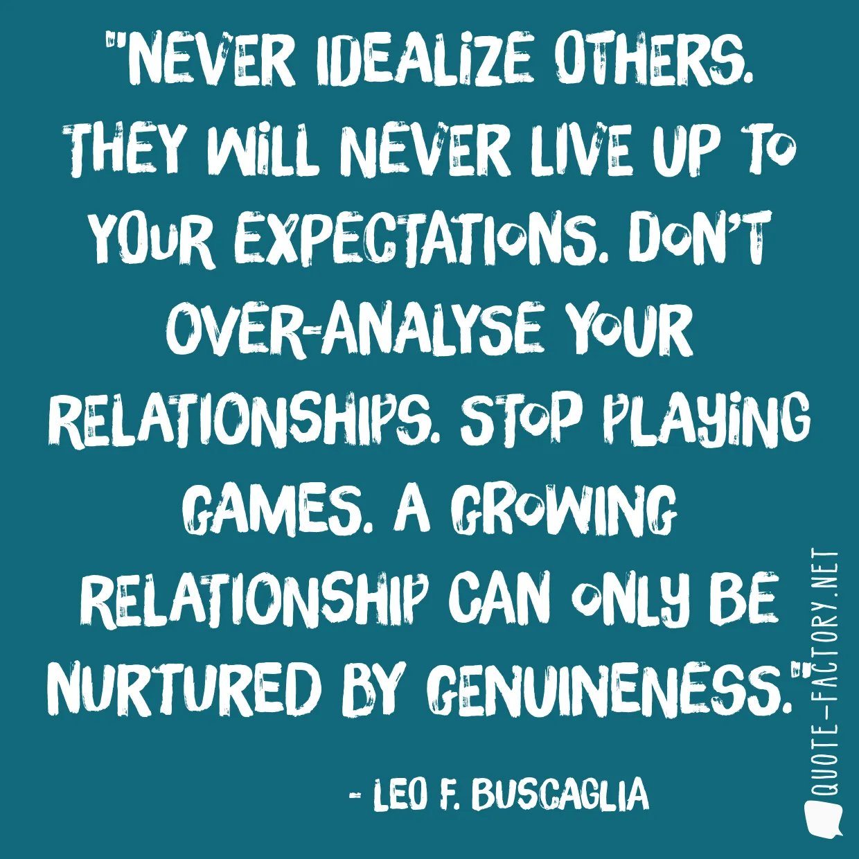 Never idealize others. They will never live up to your expectations. Don’t over-analyse your relationships. Stop playing games. A growing relationship can only be nurtured by genuineness.