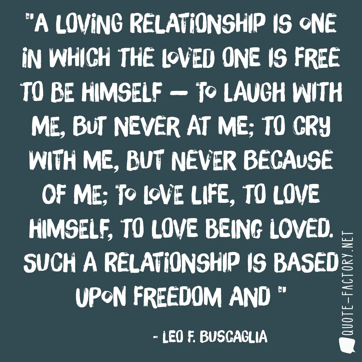 A loving relationship is one in which the loved one is free to be himself — to laugh with me, but never at me; to cry with me, but never because of me; to love life, to love himself, to love being loved. Such a relationship is based upon freedom and 