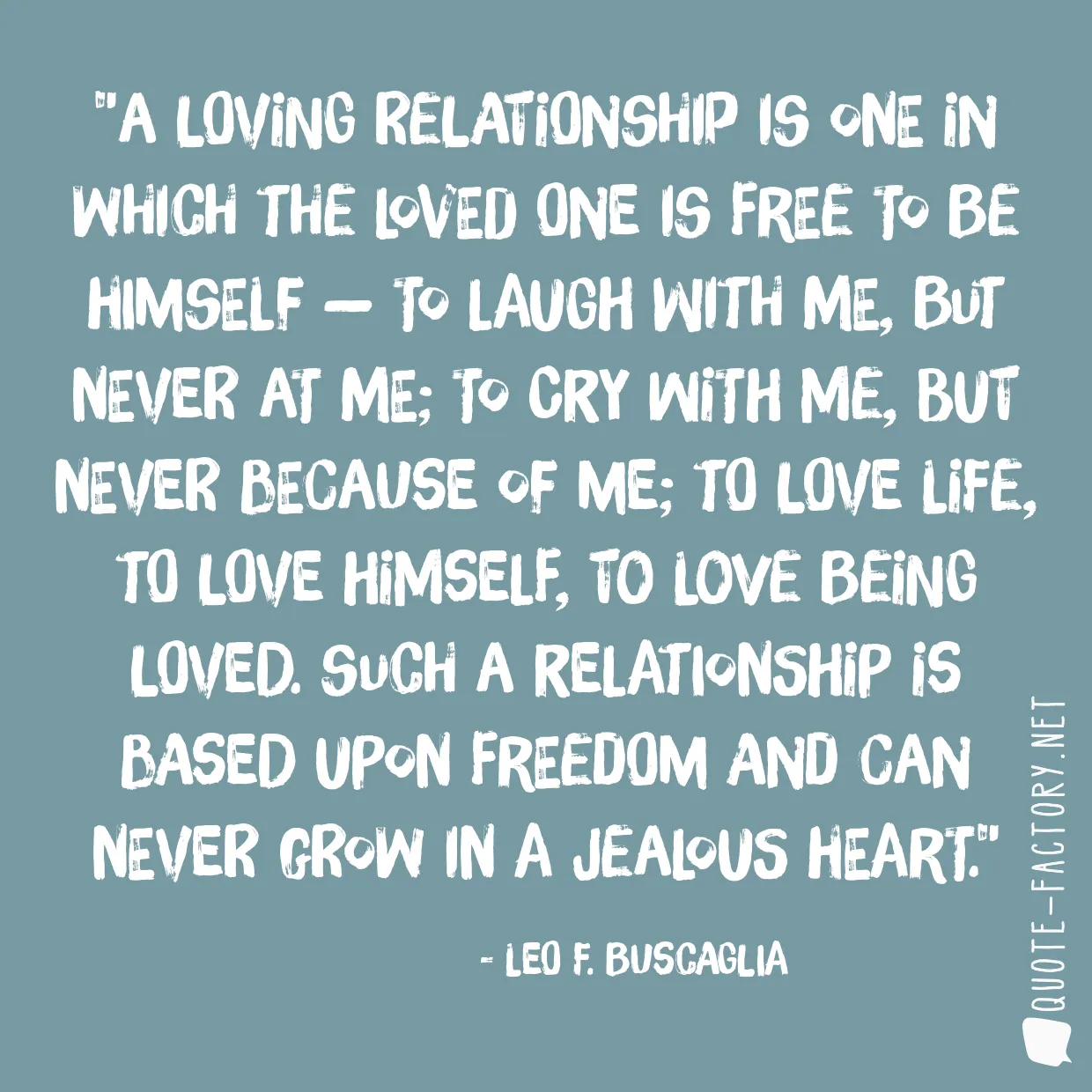 A loving relationship is one in which the loved one is free to be himself — to laugh with me, but never at me; to cry with me, but never because of me; to love life, to love himself, to love being loved. Such a relationship is based upon freedom and can never grow in a jealous heart.