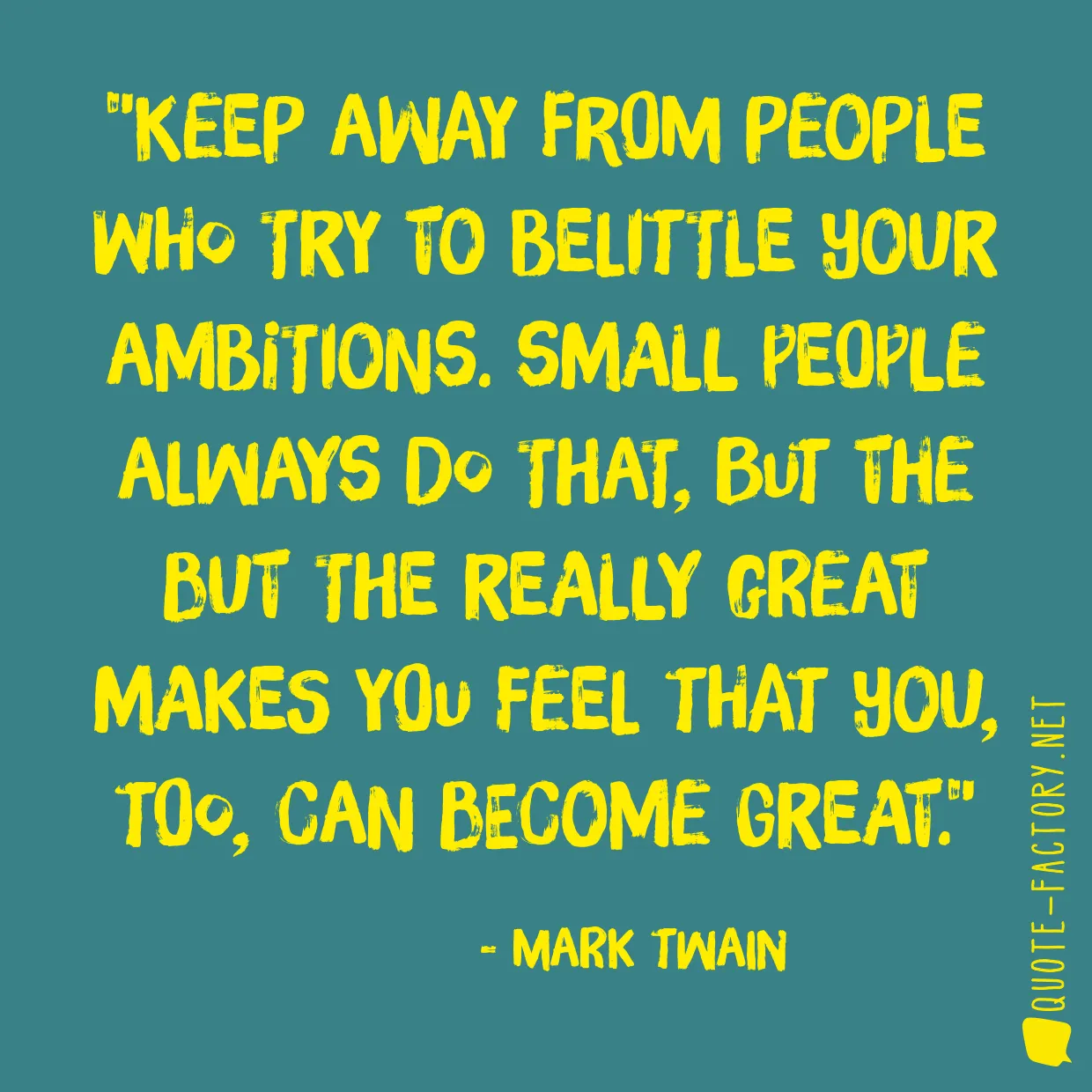 Keep away from people who try to belittle your ambitions. Small people always do that, but the but the really great makes you feel that you, too, can become great.