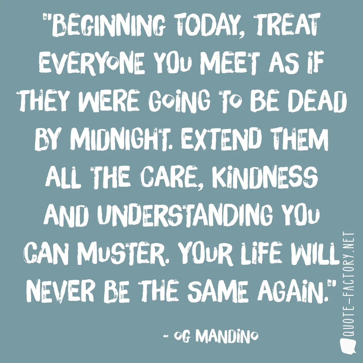 Beginning today, treat everyone you meet as if they were going to be dead by midnight. Extend them all the care, kindness and understanding you can muster. Your life will never be the same again.